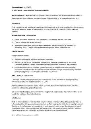 2a sessió web al CEJFE
El nou Gencat i altres sistemes d’atenció ciutadana


Marta Continente i Gonzalo, directora general d’Atenció Ciutadana del Departament de la Presidència.
Sala actes del Centre d’Estudis Jurídics i Formació Especialitzada, 24 de novembre de 2005, 16 h


Introducció

En la transició cap a la societat del coneixement, l’Administració ha de fer accessibles les infraestructures
de comunicacions de dades, fer transparent la informació i actuar de catalitzador del coneixement
col·lectiu.

Nou escenari en el canal Internet

1. Passar de “tots els serveis per a tots els canals” a “cada servei té el seu canal ideal”.
2. Tenir en compte l’efecte dels cercadors.
3. Rellevància de les eines push (cercadors, newsletters, alertes, sindicació de notícies RSS,
   podcasting, blocs...) perquè fan que l’internauta tingui més interès a visitar un web.

Gencat.net 2005

Procés de transformació:

1. Diagnosi: anàlisi webs, usabilitat, enquestes i consultoria.
2. Per anar cap nou model: interactivitat, transparència, bases de dades en xarxa, estructura
   transversal per temes i serveis, multimèdia, personalització de la informació, web relacional.
3. Que s’ha concretat en uns projectes: portal d’estadístiques, integració de bases de dades,
   taxonomies (classificació des de l’òptica ciutadana), cercador (Google acotat a Gencat), gestor de
   continguts (Vignette), SAC–Portal de l’Informador i nou Gencat.

SAC – Portal de l’Informador

L’any 2005 s’ha fet una migració cap a una nova aplicació i s’està treballant en la integració de la
informació del SAC amb els tràmits en línia de l’AOC.

Portal de l’Informador: consulta interna per als operadors del 012 i les oficines d’atenció al ciutadà
(informació addicional que no es fa pública).

Cal un canvi cultural perquè el canal Internet s’integri en els processos del Departament (i fins i tot en
vertebri les polítiques d’atenció ciutadana).

e-Catalunya

Web de dimensió social de la Generalitat, complementari al portal Gencat.net. El ciutadà accedirà a la
informació pública dels grups que disposin d’un portal. Però els grups també tindran una part privada, on
disposaran de molt espai per emmagatzemar-hi continguts i, al mateix temps, d’eines de comunicació
(missatgeria, fòrum, congressos virtuals, wiki, xarxa social...) de programari lliure. Justícia hi participa
com a departament pilot –juntament amb Salut– amb el grup de mediació familiar.


Servei de Difusió. Barcelona, desembre de 2005
 