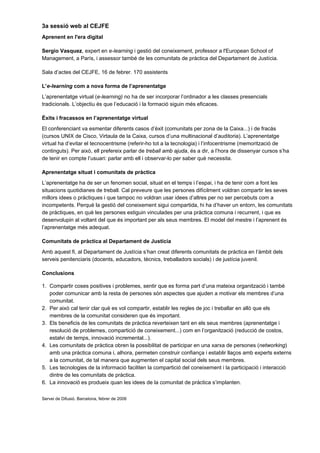 3a sessió web al CEJFE
Aprenent en l'era digital

Sergio Vasquez, expert en e-learning i gestió del coneixement, professor a l'European School of
Management, a París, i assessor també de les comunitats de pràctica del Departament de Justícia.

Sala d’actes del CEJFE, 16 de febrer. 170 assistents

L’e-learning com a nova forma de l’aprenentatge
L’aprenentatge virtual (e-learning) no ha de ser incorporar l’ordinador a les classes presencials
tradicionals. L’objectiu és que l’educació i la formació siguin més eficaces.

Èxits i fracassos en l’aprenentatge virtual
El conferenciant va esmentar diferents casos d’èxit (comunitats per zona de la Caixa...) i de fracàs
(cursos UNIX de Cisco, Virtaula de la Caixa, cursos d’una multinacional d’auditoria). L’aprenentatge
virtual ha d’evitar el tecnocentrisme (referir-ho tot a la tecnologia) i l’infocentrisme (memorització de
continguts). Per això, ell prefereix parlar de treball amb ajuda, és a dir, a l’hora de dissenyar cursos s’ha
de tenir en compte l’usuari: parlar amb ell i observar-lo per saber què necessita.

Aprenentatge situat i comunitats de pràctica
L’aprenentatge ha de ser un fenomen social, situat en el temps i l’espai, i ha de tenir com a font les
situacions quotidianes de treball. Cal preveure que les persones difícilment voldran compartir les seves
millors idees o pràctiques i que tampoc no voldran usar idees d’altres per no ser percebuts com a
incompetents. Perquè la gestió del coneixement sigui compartida, hi ha d’haver un entorn, les comunitats
de pràctiques, en què les persones estiguin vinculades per una pràctica comuna i recurrent, i que es
desenvolupin al voltant del que és important per als seus membres. El model del mestre i l’aprenent és
l’aprenentatge més adequat.

Comunitats de pràctica al Departament de Justícia
Amb aquest fi, al Departament de Justícia s’han creat diferents comunitats de pràctica en l’àmbit dels
serveis penitenciaris (docents, educadors, tècnics, treballadors socials) i de justícia juvenil.

Conclusions

1. Compartir coses positives i problemes, sentir que es forma part d’una mateixa organització i també
   poder comunicar amb la resta de persones són aspectes que ajuden a motivar els membres d’una
   comunitat.
2. Per això cal tenir clar què es vol compartir, establir les regles de joc i treballar en allò que els
   membres de la comunitat consideren que és important.
3. Els beneficis de les comunitats de pràctica reverteixen tant en els seus membres (aprenentatge i
   resolució de problemes, compartició de coneixement...) com en l’organització (reducció de costos,
   estalvi de temps, innovació incremental...).
4. Les comunitats de pràctica obren la possibilitat de participar en una xarxa de persones (networking)
   amb una pràctica comuna i, alhora, permeten construir confiança i establir llaços amb experts externs
   a la comunitat, de tal manera que augmenten el capital social dels seus membres.
5. Les tecnologies de la informació faciliten la compartició del coneixement i la participació i interacció
   dintre de les comunitats de pràctica.
6. La innovació es produeix quan les idees de la comunitat de pràctica s’implanten.

Servei de Difusió. Barcelona, febrer de 2006
 