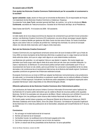 5a sessió web al CEJFE
Com ajuden les llicències Creative Commons l’Administració per fer accessible el coneixement a
la societat?

Ignasi Labastida i Juan, doctor en física per la Universitat de Barcelona. És el responsable de l'impuls
i la implantació de les llicències Creative Commons a Catalunya i Espanya.
Va presentar l’acte Joan Turró, secretari general del Dept. de Justícia, i en va fer la introducció Marta
Continente, secretària de Telecomunicacions i Societat de la Informació del Dept. de la Presidència.

Sala d’actes del CEJFE, 19 d’octubre de 2006. 120 assistents

Introducció
Un dels reptes de la nova etapa econòmica és disposar de coneixement que permeti innovar productes i
serveis. Les llicències Creative Commons (CC) esdevenen una eina útil per aconseguir aquest objectiu
en oferir un sistema flexible per gestionar els drets d’autor de tota mena d’obres. Es tracta d’autoritzar
alguns usos sobre l’obra en comptes de prohibir-los i restringir-los d’entrada. Es canvia el concepte
clàssic de «tots els drets reservats» pel d’«alguns drets reservats».

Què són les llicències Creative Commons?

Creative Commons és una organització americana sense ànim de lucre fundada el 2001 que a finals de
l’any 2002 va iniciar el projecte de les llicències oferint-les a qualsevol que no vulgui reservar-se tots els
drets sobre les obres, sinó que en vulgui cedir alguns en unes determinades condicions.
Les llicències són gratuïtes i no cal registrar l’obra en cap dipòsit ni registre. Són textos legals que
permeten que l'autor pugui cedir alguns drets de la seva obra per als usos que consideri adequats. La
còpia o reproducció, la distribució i la comunicació pública sempre estan autoritzades quan hi ha un
reconeixement de l'autor en els crèdits, però es pot limitar l’ús comercial o la possibilitat de fer-ne obres
derivades o bé condicionar-les al manteniment dels termes de la llicència del treball original. Combinant
aquestes condicions es generen les 6 llicències estàndard actuals.

El projecte iCommons es va iniciar el 2003 per adaptar les llicències nord-americanes a les jurisdiccions
de cada estat. La Universitat de Barcelona va esdevenir aquell mateix any la institució afiliada a Creative
Commons a l’Estat espanyol. Actualment, les llicències estan adaptades a la legislació espanyola sobre
propietat intel·lectual i estan disponibles en les diferents llengües oficials.

Diferents aplicacions de les llicències Creative Commons dins l’Administració pública

Les conclusions de l’estudi del consorci britànic Common Information Environment sobre l’aplicació de
les llicències CC al sector públic demostren que és viable la difusió de recursos públics amb aquestes
llicències. De fet hi ha exemples com els governs de Mèxic i Brasil, institucions com el British Council o la
BBC al Regne Unit, les polítiques sobre recerca dels Instituts Nacionals de Salut dels EUA, etc.
En l’àmbit català, també trobem projectes com Recercat (Dipòsit de la Recerca de Catalunya), RACO
(Revistes Catalanes amb Accés Obert), Zona Clic (Dept. Educació). Cal destacar la proposta d’aplicació
de les llicències CC a totes les publicacions de la Generalitat, adoptada pel Consell Editorial el 27 de juny
de 2006.

Conclusions
1.   No cal seguir el model tradicional de tot reservat.
2.   Només cal reservar-se el necessari.
3.   Cal facilitar l’accés i la reutilització de la informació pagada entre tots.
4.   Cal indicar sempre el que es permet i ser el mínim de restrictiu.
5.   Cal fer un estudi real de les possibilitats de les llicències i la seva aplicabilitat.


Servei de Difusió. Barcelona, octubre de 2006
 