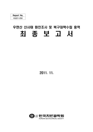 Report No.
KGS11-250




우면산 산사태 원인조사 및 복구대책수립 용역

      최 종 보 고 서




                  2011. 11.




             사단
             법인
                  KOREAN GEOTECHNICAL SOCIETY
 