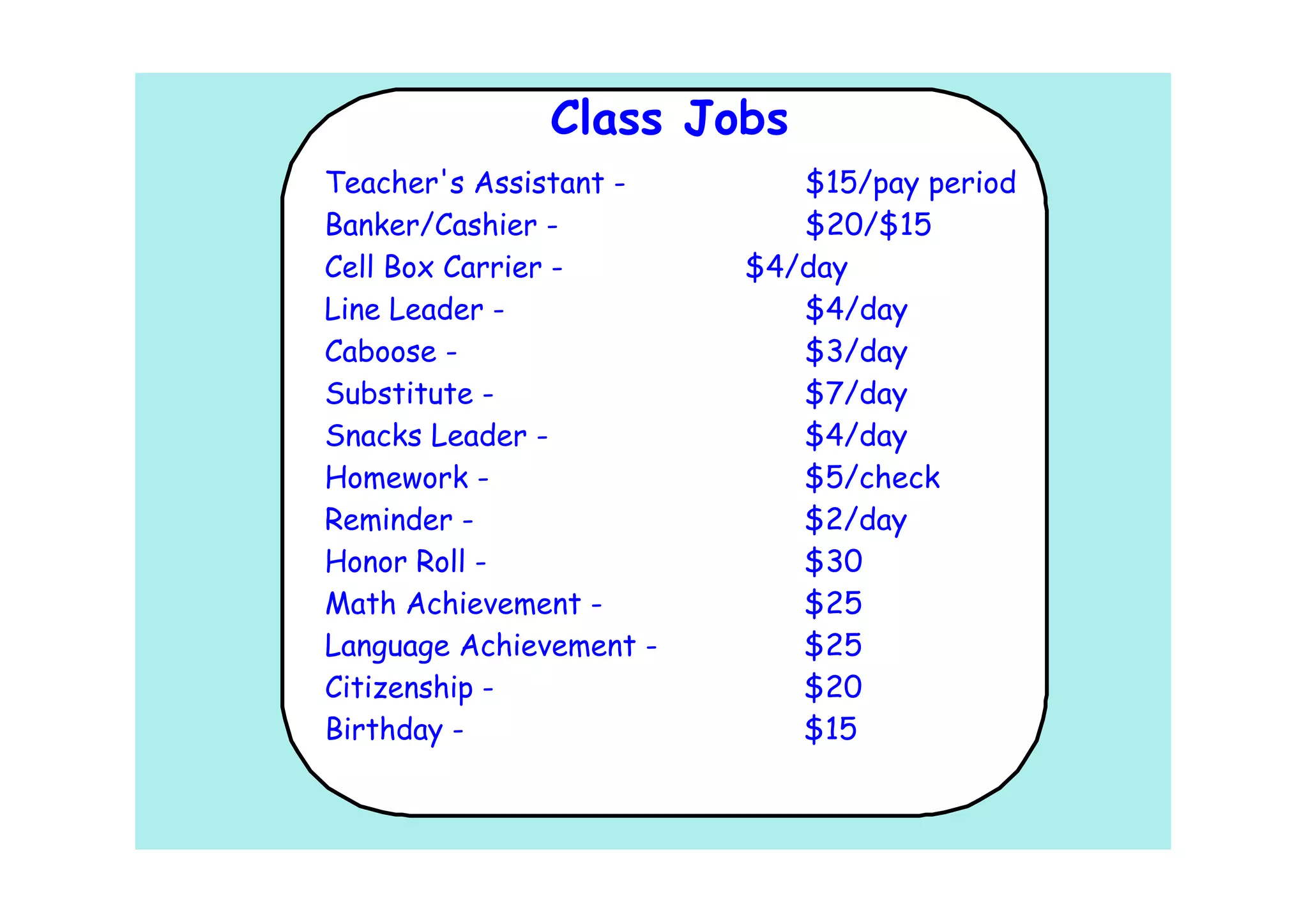 Class Jobs
Teacher's Assistant -       $15/pay period
Banker/Cashier -            $20/$15
Cell Box Carrier -       $4/day
Line Leader -               $4/day
Caboose -                   $3/day
Substitute -                $7/day
Snacks Leader -             $4/day
Homework -                  $5/check
Reminder -                  $2/day
Honor Roll -                $30
Math Achievement -          $25
Language Achievement -      $25
Citizenship -               $20
Birthday -                  $15
 