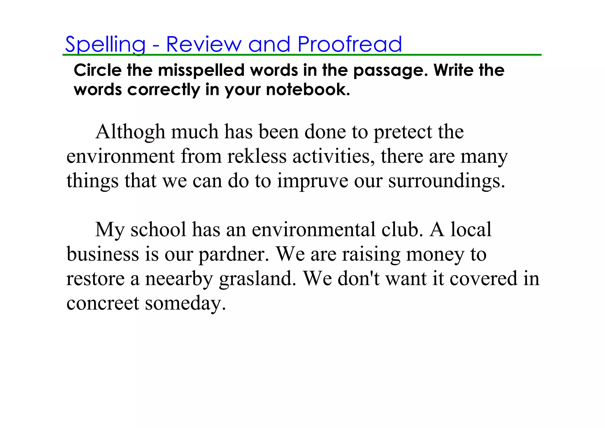 Spelling ­ Review and Proofread
Circle the misspelled words in the passage. Write the
words correctly in your notebook.

    Althogh much has been done to pretect the 
environment from rekless activities, there are many 
things that we can do to impruve our surroundings.

    My school has an environmental club. A local 
business is our pardner. We are raising money to 
restore a neearby grasland. We don't want it covered in 
concreet someday.
 