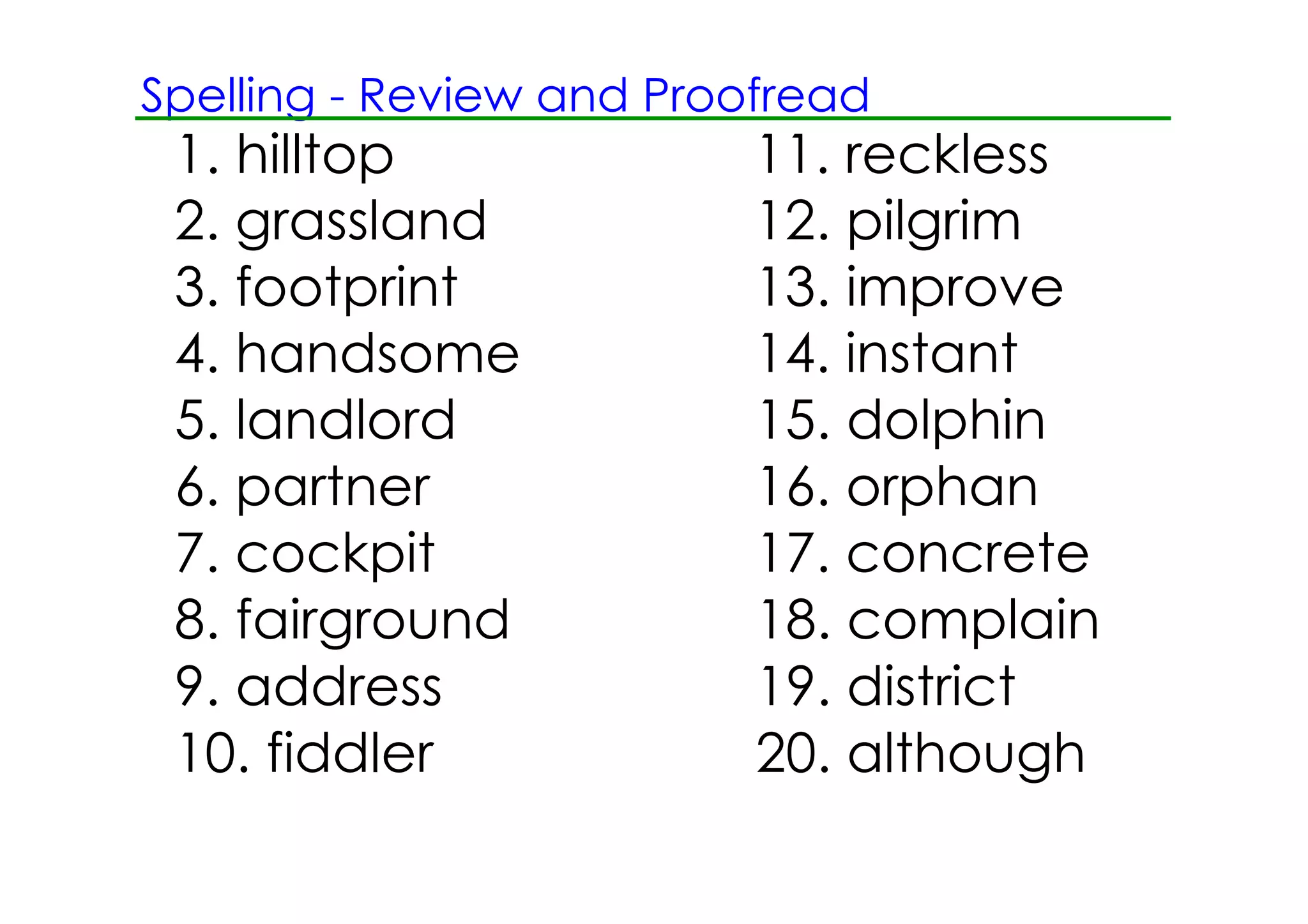 Spelling ­ Review and Proofread
 1. hilltop               11. reckless
 2. grassland             12. pilgrim
 3. footprint             13. improve
 4. handsome              14. instant
 5. landlord              15. dolphin
 6. partner               16. orphan
 7. cockpit               17. concrete
 8. fairground            18. complain
 9. address               19. district
 10. fiddler              20. although
 