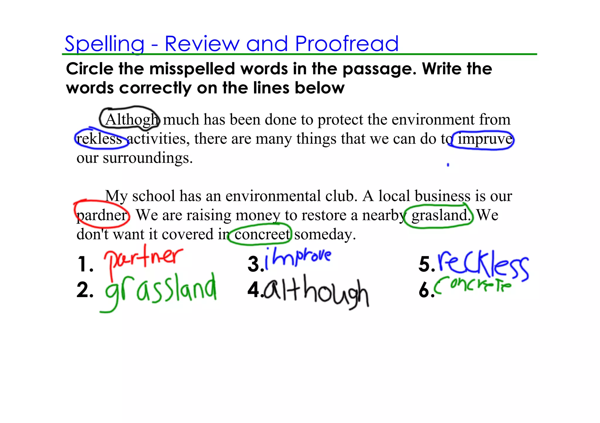 Spelling ­ Review and Proofread
Circle the misspelled words in the passage. Write the
words correctly on the lines below
     Althogh much has been done to protect the environment from 
 rekless activities, there are many things that we can do to impruve 
 our surroundings.

     My school has an environmental club. A local business is our 
 pardner. We are raising money to restore a nearby grasland. We 
 don't want it covered in concreet someday.
 1.                        3.                        5.
 2.                        4.                        6.
 