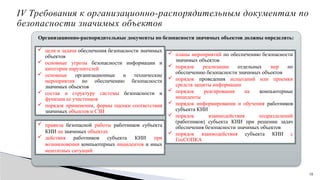 10
IV Требования к организационно-распорядительным документам по
безопасности значимых объектов
Организационно-распорядительные документы по безопасности значимых объектов должны определять:
 цели и задачи обеспечения безопасности значимых
объектов
 основные угрозы безопасности информации и
категории нарушителей
 основные организационные и технические
мероприятия по обеспечению безопасности
значимых объектов
 состав и структуру системы безопасности и
функции ее участников
 порядок применения, формы оценки соответствия
значимых объектов и СЗИ
 планы мероприятий по обеспечению безопасности
значимых объектов
 порядок реализации отдельных мер по
обеспечению безопасности значимых объектов
 порядок проведения испытаний или приемки
средств защиты информации
 порядок реагирования на компьютерные
инциденты
 порядок информирования и обучения работников
субъекта КИИ
 порядок взаимодействия подразделений
(работников) субъекта КИИ при решении задач
обеспечения безопасности значимых объектов
 порядок взаимодействия субъекта КИИ с
ГосСОПКА
 правила безопасной работы работников субъекта
КИИ на значимых объектах
 действия работников субъекта КИИ при
возникновении компьютерных инцидентов и иных
нештатных ситуаций
 