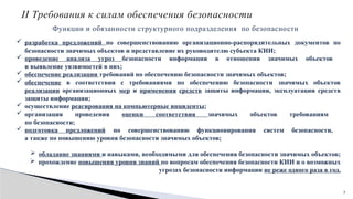 7
II Требования к силам обеспечения безопасности
Функции и обязанности структурного подразделения по безопасности
 разработка предложений по совершенствованию организационно-распорядительных документов по
безопасности значимых объектов и представление их руководителю субъекта КИИ;
 проведение анализа угроз безопасности информации в отношении значимых объектов
и выявление уязвимостей в них;
 обеспечение реализации требований по обеспечению безопасности значимых объектов;
 обеспечение в соответствии с требованиями по обеспечению безопасности значимых объектов
реализации организационных мер и применения средств защиты информации, эксплуатации средств
защиты информации;
 осуществление реагирования на компьютерные инциденты;
 организация проведения оценки соответствия значимых объектов требованиям
по безопасности;
 подготовка предложений по совершенствованию функционирования систем безопасности,
а также по повышению уровня безопасности значимых объектов;
 обладание знаниями и навыками, необходимыми для обеспечения безопасности значимых объектов;
 прохождение повышения уровня знаний по вопросам обеспечения безопасности КИИ и о возможных
угрозах безопасности информации не реже одного раза в год.
 