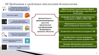 8
III Требования к средствам обеспечения безопасности
встроенные в общесистемное,
прикладное программное обеспечение
средства защиты информации
межсетевые экраны
средства обнаружения
(предотвращения) вторжений
средства антивирусной защиты
средства (системы) контроля
(анализа) защищенности
средства управления событиями
безопасности
средства защиты каналов передачи
данных
программные и
программно­
аппаратные
средства,
применяемые
для обеспечения
безопасности
значимых объектов
Прошли оценку соответствия в форме
обязательной сертификации, приемки или
испытаний
В приоритетном порядке применяются
встроенные в ОПО и СПО СЗИ
Применяются в соответствии с
эксплуатационной документацией
Должна быть обеспечена поддержка СЗИ
Должны быть учтены возможные
ограничения со стороны разработчика
Должны обеспечивать реализацию
технических мер обеспечения безопасности
 