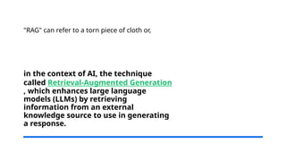 in the context of AI, the technique
called Retrieval-Augmented Generation
, which enhances large language
models (LLMs) by retrieving
information from an external
knowledge source to use in generating
a response.
"RAG" can refer to a torn piece of cloth or,
 