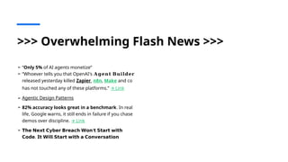 >>> Overwhelming Flash News >>>
➢ “Only 5% of AI agents monetize”
➢ “Whoever tells you that OpenAI's 𝐀𝐠𝐞𝐧𝐭 𝐁𝐮𝐢𝐥𝐝𝐞𝐫
released yesterday killed Zapier, n8n, Make and co
has not touched any of these platforms.” Link
🡪
➢ Agentic Design Patterns
➢ 82% accuracy looks great in a benchmark. In real
life, Google warns, it still ends in failure if you chase
demos over discipline. Link
🡪
➢ 𝗧𝗵𝗲 𝗡𝗲𝘅𝘁 𝗖𝘆𝗯𝗲𝗿 𝗕𝗿𝗲𝗮𝗰𝗵 𝗪𝗼𝗻'𝘁 𝗦𝘁𝗮𝗿𝘁 𝘄𝗶𝘁𝗵
.
𝗖𝗼𝗱𝗲 𝗜𝘁 𝗪𝗶𝗹𝗹 𝗦𝘁𝗮𝗿𝘁 𝘄𝗶𝘁𝗵 𝗮 𝗖𝗼𝗻𝘃𝗲𝗿𝘀𝗮𝘁𝗶𝗼𝗻
 