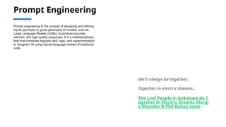 Prompt Engineering
Prompt engineering is the process of designing and refining
inputs (prompts) to guide generative AI models, such as
Large Language Models (LLMs), to produce accurate,
relevant, and high-quality responses. It is a multidisciplinary
field that combines linguistic skill, logic, and experimentation
to "program" AI using natural language instead of traditional
code.
We'll always be together,
Together in electric dreams…
The Leaf People in lockdown do T
ogether In Electric Dreams Giorgi
o Moroder & Phil Oakey cover
 