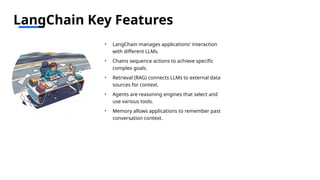 LangChain Key Features
• LangChain manages applications' interaction
with different LLMs.
• Chains sequence actions to achieve specific
complex goals.
• Retrieval (RAG) connects LLMs to external data
sources for context.
• Agents are reasoning engines that select and
use various tools.
• Memory allows applications to remember past
conversation context.
 