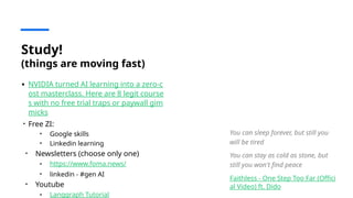 Study!
(things are moving fast)
• NVIDIA turned AI learning into a zero-c
ost masterclass. Here are 8 legit course
s with no free trial traps or paywall gim
micks
• Free ZI:
• Google skills
• Linkedin learning
• Newsletters (choose only one)
• https://www.foma.news/
• linkedin - #gen AI
• Youtube
• Langgraph Tutorial
You can sleep forever, but still you
will be tired
You can stay as cold as stone, but
still you won't find peace
Faithless - One Step Too Far (Offici
al Video) ft. Dido
 