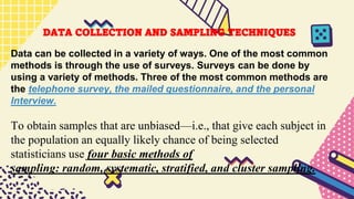 DATA COLLECTION AND SAMPLING TECHNIQUES
Data can be collected in a variety of ways. One of the most common
methods is through the use of surveys. Surveys can be done by
using a variety of methods. Three of the most common methods are
the telephone survey, the mailed questionnaire, and the personal
Interview.
To obtain samples that are unbiased—i.e., that give each subject in
the population an equally likely chance of being selected
statisticians use four basic methods of
sampling: random, systematic, stratified, and cluster sampling.
 
