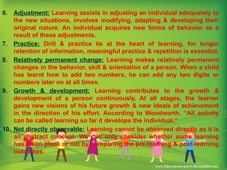 6. Adjustment: Learning assists in adjusting an individual adequately to
the new situations, involves modifying, adapting & developing their
original nature. An individual acquires new forms of behavior as a
result of these adjustments.
7. Practice: Drill & practice lie at the heart of learning, for longer
retention of information, meaningful practice & repetition is essential.
8. Relatively permanent change: Learning makes relatively permanent
changes in the behavior, skill & orientation of a person. When a child
has learnt how to add two numbers, he can add any two digits or
numbers later on at all times.
9. Growth & development: Learning contributes to the growth &
development of a person continuously. At all stages, the learner
gains new visions of his future growth & new ideals of achievement
in the direction of his effort. According to Woodworth, “All activity
can be called learning so far it develops the individual.”
10. Not directly observable: Learning cannot be observed directly as it is
an abstract concept. We can only consider whether some learning
has taken place or not by comparing the pre-learning & post-learning
outcomes.
 
