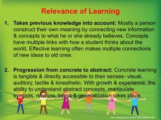 Relevance of Learning
1. Takes previous knowledge into account: Mostly a person
construct their own meaning by connecting new information
& concepts to what he or she already believes. Concepts
have multiple links with how a student thinks about the
world. Effective learning often makes multiple connections
of new ideas to old ones.
2. Progression from concrete to abstract: Concrete learning
is tangible & directly accessible to their senses- visual,
auditory, tactile & kinesthetic. With growth & experience, the
ability to understand abstract concepts, manipulate
symbols, reasons, logics & generalization takes place.
 