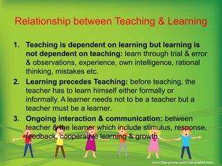 Relationship between Teaching & Learning
1. Teaching is dependent on learning but learning is
not dependent on teaching: learn through trial & error
& observations, experience, own intelligence, rational
thinking, mistakes etc.
2. Learning precedes Teaching: before teaching, the
teacher has to learn himself either formally or
informally. A learner needs not to be a teacher but a
teacher must be a learner.
3. Ongoing interaction & communication: between
teacher & the learner which include stimulus, response,
feedback, cooperative learning & growth.
 