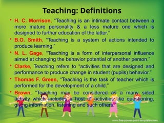 Teaching: Definitions
• H. C. Morrison, “Teaching is an intimate contact between a
more mature personality & a less mature one which is
designed to further education of the latter.”
• B.O. Smith, “Teaching is a system of actions intended to
produce learning.”
• N. L. Gage, “Teaching is a form of interpersonal influence
aimed at changing the behavior potential of another person.”
• Clarke, Teaching refers to “activities that are designed and
performance to produce change in student (pupils) behavior.”
• Thomas F. Green, “Teaching is the task of teacher which is
performed for the development of a child.”
• Brown, “Teaching may be considered as a many sided
activity which includes a host of activities like questioning,
giving information, listening and such others.”
 