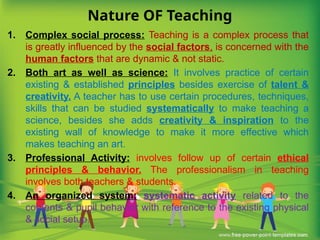 Nature OF Teaching
1. Complex social process: Teaching is a complex process that
is greatly influenced by the social factors, is concerned with the
human factors that are dynamic & not static.
2. Both art as well as science: It involves practice of certain
existing & established principles besides exercise of talent &
creativity. A teacher has to use certain procedures, techniques,
skills that can be studied systematically to make teaching a
science, besides she adds creativity & inspiration to the
existing wall of knowledge to make it more effective which
makes teaching an art.
3. Professional Activity: involves follow up of certain ethical
principles & behavior. The professionalism in teaching
involves both teachers & students.
4. An organized system: systematic activity related to the
contents & pupil behavior with reference to the existing physical
& social setup.
 