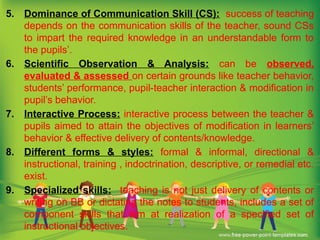 5. Dominance of Communication Skill (CS): success of teaching
depends on the communication skills of the teacher, sound CSs
to impart the required knowledge in an understandable form to
the pupils’.
6. Scientific Observation & Analysis: can be observed,
evaluated & assessed on certain grounds like teacher behavior,
students’ performance, pupil-teacher interaction & modification in
pupil’s behavior.
7. Interactive Process: interactive process between the teacher &
pupils aimed to attain the objectives of modification in learners’
behavior & effective delivery of contents/knowledge.
8. Different forms & styles: formal & informal, directional &
instructional, training , indoctrination, descriptive, or remedial etc.
exist.
9. Specialized skills: teaching is not just delivery of contents or
writing on BB or dictating the notes to students, includes a set of
component skills that aim at realization of a specified set of
instructional objectives.
 