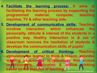 4. Facilitate the learning process: It aims at
facilitating the learning process by supporting the
programmed material, computer, teaching
machine, TV & other teaching aids.
5. Development of communicative skills: Teaching
involves interaction which influences the
personality, attitude & interest of the students in a
positive way. Healthy interaction in & out of
classroom removes the hesitation of students &
develops the communication skills of pupils’.
6. Development of critical thinking: Teaching
stimulates the learner to think & reason, provides
learning experiences or situations that ensure
understanding, application & critical thinking
based on the theories of learning.
 