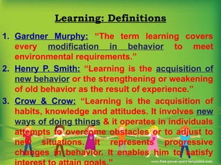 Learning: Definitions
1. Gardner Murphy: “The term learning covers
every modification in behavior to meet
environmental requirements.”
2. Henry P. Smith: “Learning is the acquisition of
new behavior or the strengthening or weakening
of old behavior as the result of experience.”
3. Crow & Crow: “Learning is the acquisition of
habits, knowledge and attitudes. It involves new
ways of doing things & it operates in individuals
attempts to overcome obstacles or to adjust to
new situations. It represents progressive
changes in behavior. It enables him to satisfy
 