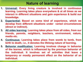 Nature of learning
1. Universal: Every living creature is involved in continuous
learning. Learning takes place everywhere & at all times as we
interact in different situations and gain experience & build our
knowledge.
2. Experiential: Based on some kind of experience, which we
develop from different situations under varied circumstances
(direct or indirect).
3. All sides learning: Learning takes place from all sides, from our
friends, parents, neighbors, teachers, environment, nature,
media etc.
4. Continuous: Learning takes place from womb to tomb, from
birth to death, i.e., it denotes the lifelong nature of learning.
5. Behavior modification: Learning involves change in behavior
of the learner, which is influenced by the previous behavior of
the individual. It involves set of activities that leave a
temporary or mostly permanent effect on the behavior of an
individual.
 