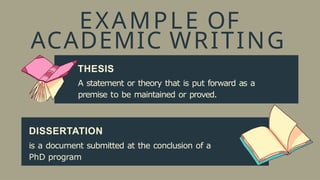 EXAMPLE OF
ACADEMIC WRITING
THESIS
A statement or theory that is put forward as a
premise to be maintained or proved.
DISSERTATION
is a document submitted at the conclusion of a
PhD program
 