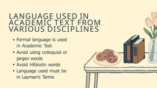 LANGUAGE USED IN
ACADEMIC TEXT FROM
VARIOUS DISCIPLINES
Formal language is used
in Academic Text
Avoid using colloquial or
jargon words
Avoid Hifalutin words
Language used must be
in Layman's Terms
 