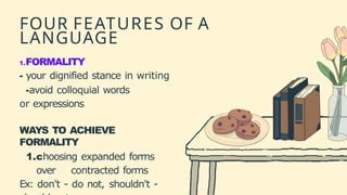 FOUR FEATURES OF A
LANGUAGE
1.FORMALITY
- your dignified stance in writing
-avoid colloquial words
or expressions
WAYS TO ACHIEVE
FORMALITY
1.choosing expanded forms
over contracted forms
Ex: don't - do not, shouldn't -
 