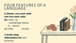 FOUR FEATURES OF A
LANGUAGE
2.Choose one-word verbs
over two-word verbs
Ex: mess- up
-ruin/damage lookup
to - admire
get away -escape
3.Avoid using
abbreviations Ex: tom-
tomorrow
 