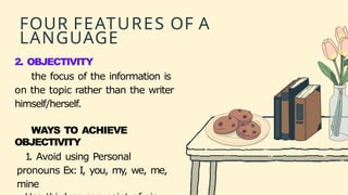 FOUR FEATURES OF A
LANGUAGE
2. OBJECTIVITY
the focus of the information is
on the topic rather than the writer
himself/herself.
WAYS TO ACHIEVE
OBJECTIVITY
1
. Avoid using Personal
pronouns Ex: I, you, my
, we, me,
mine
 