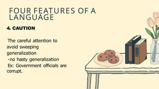 FOUR FEATURES OF A
LANGUAGE
4. CAUTION
The careful attention to
avoid sweeping
generalization
-no hasty generalization
Ex: Government officials are
corrupt.
 