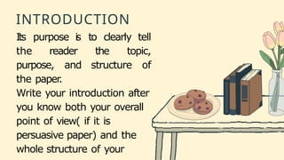 INTRODUCTION
Its purpose is to clearly tell
the reader the topic,
purpose, and structure of
the paper
.
Write your introduction after
you know both your overall
point of view( if it is
persuasive paper) and the
whole structure of your
 