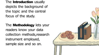 The Introduction usually
depicts the background of
the topic and the central
focus of the study.
The Methodology lets your
readers know your data
collection methods,research
instrument employed,
sample size and so on.
 