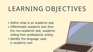 LEARNING OBJECTIVES
Define what is an academic text.
Differentiate academic text from
the non-academic text; academic
writing from professional writing
Identify the language used
in academic text
 
