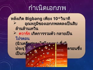 หลังเกิด Bigbang เพียง 10-6
วินาที
 อุณหภูมิของเอกภพลดลงเป็นสิบ
ล้านล้านเควิน
 ควาร์ก เกิดการรวมตัว กลายเป็น
โปรตอน
(นิวเคลียสของไฮโดรเจน) ซึ่งมี
ประจุไฟฟ้าบวก 1 หน่วยและนิวตรอนซึ่ง
เป็นกลาง
กำเนิดเอกภพ
 