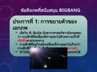 ข้อสังเกตที่สนับสนุน BIGBANG
ประการที่ 1: การขยายตัวของ
เอกภพ
 เอ็ดวิน พี. ฮับเบิล นักดาราศาสตร์ชาวอังกฤษพบ
ว่า กาแล็กซีที่เคลื่อนที่ห่างออกไปด้วยความเร็วที่
เพิ่มขึ้นตามระยะทาง
 กาแล็กซีที่อยู่ไกลยิ่งเคลื่อนที่ห่างออกไปเร็วกว่า
กาแล็กซีที่อยู่ใกล้ นั่นคือ เอกภพกำลังขยายตัว
 ทำให้นักดาราศาสตร์คำนวณอายุของเอกภพได้
 