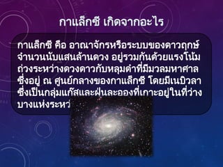 กาแล็กซี เกิดจากอะไร
กาแล็กซี คือ อาณาจักรหรือระบบของดาวฤกษ์
จำนวนนับแสนล้านดวง อยู่รวมกันด้วยแรงโน้ม
ถ่วงระหว่างดวงดาวกับหลุมดำที่มีมวลมหาศาล
ซึ่งอยู่ ณ ศูนย์กลางของกาแล็กซี โดยมีเนบิวลา
ซึ่งเป็นกลุ่มแก๊สและฝุ่นละอองที่เกาะอยู่ในที่ว่าง
บางแห่งระหว่างดาวฤกษ์
 