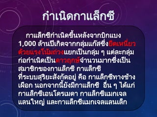 กาแล็กซีกำเนิดขึ้นหลังจากบิกแบง
1,000 ล้านปีเกิดจากกลุ่มแก๊สซึ่งยึดเหนี่ยว
ด้วยแรงโน้มถ่วงแยกเป็นกลุ่ม ๆ แต่ละกลุ่ม
ก่อกำเนิดเป็นดาวฤกษ์จำนวนมากซึ่งเป็น
สมาชิกของกาแล็กซี กาแล็กซี
ที่ระบบสุริยะสังกัดอยู่ คือ กาแล็กซีทางช้าง
เผือก นอกจากนี้ยังมีกาแล็กซี อื่น ๆ ได้แก่
กาแล็กซีเอนโดรเมดา กาแล็กซีแมกเจล
แลนใหญ่ และกาแล็กซีแมกเจลแลนเล็ก
กำเนิดกาแล็กซี
 