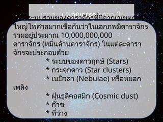 เอกภพ ( Universe ) คืออะไร
ระบบรวมของดาราจักรที่มีอาณาเขตกว้าง
ใหญ่ไพศาลมากเชื่อกันว่าในเอกภพมีดาราจักร
รวมอยู่ประมาณ 10,000,000,000
ดาราจักร (หมื่นล้านดาราจักร) ในแต่ละดารา
จักรจะประกอบด้วย
* ระบบของดาวฤกษ์ (Stars)
* กระจุกดาว (Star clusters)
* เนบิวลา (Nebulae) หรือหมอก
เพลิง
* ฝุ่นธุลีคอสมิก (Cosmic dust)
* ก๊าซ
* ที่ว่าง
 