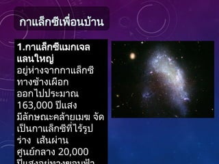 1.กาแล็กซีแมกเจล
แลนใหญ่
อยู่ห่างจากกาแล็กซี
ทางช้างเผือก
ออกไปประมาณ
163,000 ปีแสง
มีลักษณะคล้ายเมฆ จัด
เป็นกาแล็กซีที่ไร้รูป
ร่าง เส้นผ่าน
ศูนย์กลาง 20,000
กาแล็กซีเพื่อนบ้าน
 