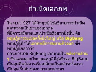 ใน ค.ศ.1927 ได้มีทฤษฎีใช้อธิบายการกำเนิด
และความเป็นมาของเอกภพ
ที่มีความชัดเจนและน่าเชื่อถือมากยิ่งขึ้น คือ
ทฤษฎีการระเบิดครั้งยิ่งใหญ่ หรือ BigBang
ทฤษฎีนี้ทำให้เอกภพมีการขยายตัวออก ซึ่ง
ทฤษฎีนี้กล่าวว่า
ก่อนการเกิด BigBang เอกภพเป็นพลังงานล้วน
ๆ ซึ่งแสดงออกโดยอุณหภูมิที่สูงยิ่งจุด BigBang
เป็นจุดที่พลังงานเริ่มเปลี่ยนเป็นสสารครั้งแรก
เป็นจุดเริ่มต้นของเวลาและเอกภพ
กำเนิดเอกภพ
 