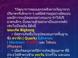 วิวัฒนาการของเอกภพจึงควรเริ่มมาจาก
ปริมาตรที่เล็กมาก ๆ แต่มีสสารอยู่อย่างอัดแน่น
และมีการระเบิดออกอย่างรุนแรง ทำให้ปริ
มาตรเล็กๆ นั้นขยายตัวออกมาเป็นเอกภพดัง
เช่นในปัจจุบัน มีดังนี้
ขณะเกิด Bigbang
> มีสสารเกิดขึ้นในรูปของอนุภาคพื้นฐาน
ชื่อ ควาร์ก ( Quark) อิเล็กตรอน
( Electron) นิวทริโน และ โฟตอน
(Photon)
> เมื่อเกิดอนุภาคก็มีการเกิดปฏิอนุภาค ที่มี
ประจุไฟฟ้าตรงข้าม ยกเว้น นิวทริโน และแอน
 