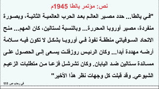 ‫يالطا‬ ‫مؤتمر‬ :‫نص‬
1945
‫م‬
‫ورة‬ ‫وبص‬ ،‫ة‬ ‫الثاني‬ ‫ة‬ ‫العالمي‬ ‫الحرب‬ ‫د‬ ‫بع‬ ‫م‬ ‫العال‬ ‫ير‬ ‫مص‬ ‫حدد‬ ...‫يالطا‬ ‫ي‬ ‫"ف‬
‫منح‬ ...‫المهم‬ ‫كان‬ ،‫لستالين‬ ‫وبالنسبة‬ ...‫المحررة‬ ‫أوروبا‬ ‫مصير‬ ،‫منفردة‬
‫المة‬ ‫س‬ ‫ه‬ ‫في‬ ‫تكون‬ ‫ال‬ ‫ل‬ ‫بشك‬ ‫ا‬ ‫أوروب‬ ‫ي‬ ‫ف‬ ‫نفوذ‬ ‫ة‬ ‫منطق‬ ‫وفياتي‬ ‫الس‬ ‫االتحاد‬
‫ى‬ ‫عل‬ ‫ول‬ ‫الحص‬ ‫ى‬ ‫إل‬ ‫عى‬ ‫يس‬ ‫ت‬ ‫روزفل‬ ‫س‬ ‫الرئي‬ ‫وكان‬ ...‫أبدا‬ ‫مهددة‬ ‫ه‬ ‫أرض‬
‫م‬ ‫الزعي‬ ‫متطلبات‬ ‫ن‬ ‫م‬ ‫ا‬ ‫فزع‬ ‫ل‬ ‫تشرش‬ ‫وكان‬ .‫اليابان‬ ‫د‬ ‫ض‬ ‫تالين‬ ‫س‬ ‫اندة‬ ‫مس‬
"‫األخير‬ ‫هذا‬ ‫نظر‬ ‫وجهات‬ ‫كل‬ ‫قبلت‬ ‫وقد‬ .‫الشيوعي‬
‫ص‬ ‫رحاب‬ ‫في‬
111
 