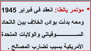 
:‫يالطا‬ ‫مؤتمر‬
‫فبراير‬ ‫في‬ ‫انعقد‬
1945
‫ال‬ ‫ن‬‫بي‬ ‫الخالف‬ ‫بوادر‬ ‫ت‬‫بدأ‬ ‫ه‬‫ومع‬
‫اتحاد‬
‫المتحدة‬ ‫والواليات‬ ‫وفياتي‬ ‫الس‬
. ‫المصالح‬ ‫تضارب‬ ‫بسبب‬ ‫األمريكية‬
 