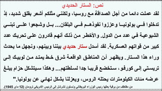 ‫الحديدي‬ ‫الستار‬ :‫نص‬
‫إذ‬ ،‫شديد‬ ‫بقلق‬ ‫أشعر‬ ‫مثلكم‬ ‫ولكنني‬ ،‫روسيا‬ ‫مع‬ ‫الصداقة‬ ‫أجل‬ ‫من‬ ‫دائما‬ ‫عملت‬ ‫لقد‬
‫ي‬ ‫تبن‬ ‫ى‬ ‫عل‬ ‫وشجعوا‬ ‫ل‬ ‫ب‬ ...‫البلقان‬ ‫ي‬ ‫ف‬ ‫م‬ ‫نفوذه‬ ‫وعززوا‬ ‫ا‬ ‫بولوني‬ ‫ي‬ ‫ف‬ ‫تدخلوا‬
‫عدد‬ ‫ك‬‫تحري‬ ‫ى‬ ‫عل‬ ‫قادرون‬ ‫م‬‫أنه‬ ‫ك‬‫ذل‬ ‫ن‬‫م‬ ‫ر‬ ‫واألخط‬ .‫الدول‬ ‫ن‬ ‫م‬ ‫عدد‬ ‫ي‬‫ف‬ ‫ة‬‫الشيوعي‬
‫أسدل‬ ‫لقد‬ .‫العسكرية‬ ‫قواتهم‬ ‫من‬ ‫كبير‬
‫حديدي‬ ‫ستار‬
‫يحدث‬ ‫ما‬ ‫ونجهل‬ ،‫وبينهم‬ ‫بيننا‬
‫ى‬ ‫إل‬ ‫ك‬ ‫لوبي‬ ‫ن‬ ‫م‬ ‫د‬ ‫يمت‬ ‫ط‬ ‫خ‬ ‫شرق‬ ‫ة‬ ‫الواقع‬ ‫ق‬ ‫المناط‬ ‫ن‬ ‫أ‬ ‫ر‬ ‫ويظه‬ .‫تار‬ ‫الس‬ ‫هذا‬ ‫وراء‬
‫غ‬‫يبل‬ ‫حزام‬ ‫يتشكل‬‫س‬ ‫وهكذا‬ ...‫لطتهم‬‫لس‬ ‫جدا‬ ‫ا‬‫قريب‬ ‫تخضع‬‫س‬ ،‫و‬‫كورف‬ ‫ى‬‫إل‬ ‫تي‬‫تريس‬
".‫بولونيا‬ ‫عن‬ ‫نهائي‬ ‫بشكل‬ ‫ويعزلنا‬ ،‫الروس‬ ‫يحتله‬ ‫الكيلومترات‬ ‫مئات‬ ‫عرضه‬
( ‫ترومان‬ ‫األمريكي‬ ‫الرئيس‬ ‫إلى‬ ‫تشرشل‬ ‫ونستون‬ ‫البريطاني‬ ‫الوزراء‬ ‫رئيس‬ ‫بعثها‬ ‫برقية‬ ‫من‬ ‫مقتطف‬ ‫من‬
12
‫ماي‬
1945
.)
 