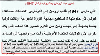 ‫مارشال‬ ‫ومشروع‬ ‫ترومان‬ ‫مبدأ‬ :‫نص‬
1947
‫م‬ .
‫مارس‬ ‫ي‬ ‫"ف‬
1947
‫اعدة‬ ‫لمس‬ ‫اعتمادات‬ ‫الكونغرس‬ ‫ى‬ ‫إل‬ ‫ترومان‬ ‫ب‬ ‫طل‬ ‫م‬
‫تركيا‬ ‫وكانت‬ .‫الشيوعية‬ ‫الثورة‬ ‫مجابهة‬ ‫تستطيع‬ ‫ال‬ ‫حكومتها‬ ‫ألن‬ ‫اليونان‬
‫بالد‬ ‫ى‬ ‫إل‬ ‫م‬ ‫الدع‬ ‫هذا‬ ‫ور‬ ‫تص‬ ‫الالزم‬ ‫ن‬ ‫م‬ ‫وكان‬ ،‫نجدة‬ ‫ى‬ ‫إل‬ ‫ة‬ ‫بحاج‬ ‫ا‬ ‫أيض‬
‫اعد‬ ‫تس‬ ‫ن‬ ‫أ‬ ‫ا‬ ‫واجبه‬ ‫ن‬ ‫م‬ ‫ت‬ ‫رأ‬ ‫ة‬ ‫األمريكي‬ ‫المتحدة‬ ‫الواليات‬ ‫ن‬ ‫أل‬ ،‫أخرى‬
‫كما‬ ،"‫"الشيوعية‬ ‫الشمولية‬ ‫األنظمة‬ ‫نير‬ ‫تحت‬ ‫تقع‬ ‫ال‬ ‫أن‬ ‫على‬ ‫الشعوب‬
"‫وبولونيا‬ ‫وبلغاريا‬ ‫رومانيا‬ ‫لشعوب‬ ‫حصل‬
‫ص‬ ‫رحاب‬ ‫في‬
113
:‫ترومان‬ ‫هاري‬
‫روزفلت‬ ‫وفاة‬ ‫بعد‬ ‫المتحدة‬ ‫الواليات‬ ‫رئيس‬ ‫أصبح‬
1945
‫سنة‬ ‫انتخابه‬ ‫وأعيد‬ ،‫م‬
1948
.‫م‬
:‫مارشال‬ ‫جورج‬
‫مشروع‬ ‫فكرة‬ ‫احب‬ ‫ص‬ ‫كان‬ ،‫المتحدة‬ ‫للواليات‬ ‫ة‬ ‫الخارجي‬ ‫الشؤون‬ ‫ي‬ ‫ف‬ ‫ة‬ ‫الدول‬ ‫ب‬ ‫كات‬
‫اسمه‬ ‫المشروع‬ ‫وحمل‬ ،‫اقتصادها‬ ‫بناء‬ ‫إلعادة‬ ‫الغربية‬ ‫أوروبا‬ ‫دول‬ ‫إلى‬ ‫الموجه‬ ‫االقتصادية‬ ‫المساعدات‬
 