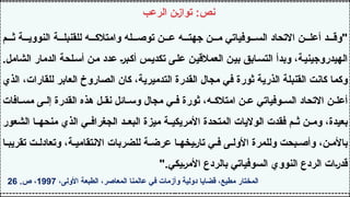 ‫م‬ ‫ث‬ ‫ة‬ ‫النووي‬ ‫ة‬ ‫للقنبل‬ ‫ه‬ ‫وامتالك‬ ‫له‬ ‫توص‬ ‫ن‬ ‫ع‬ ‫ه‬ ‫جهت‬ ‫ن‬ ‫م‬ ‫وفياتي‬ ‫الس‬ ‫االتحاد‬ ‫ن‬ ‫أعل‬ ‫د‬ ‫"وق‬
.‫الشامل‬ ‫الدمار‬ ‫أسلحة‬ ‫من‬ ‫عدد‬ ‫أكبر‬ ‫تكديس‬ ‫على‬ ‫العمالقين‬ ‫بين‬ ‫التسابق‬ ‫وبدأ‬ ،‫الهيدروجينية‬
‫الذي‬ ،‫للقارات‬ ‫العابر‬ ‫الصاروخ‬ ‫كان‬ ،‫التدميرية‬ ‫القدرة‬ ‫مجال‬ ‫في‬ ‫ثورة‬ ‫الذرية‬ ‫القنبلة‬ ‫كانت‬ ‫وكما‬
‫افات‬ ‫مس‬ ‫ى‬ ‫إل‬ ‫القدرة‬ ‫هذه‬ ‫ل‬ ‫نق‬ ‫ائل‬ ‫وس‬ ‫مجال‬ ‫ي‬ ‫ف‬ ‫ثورة‬ ،‫ه‬ ‫امتالك‬ ‫ن‬ ‫ع‬ ‫وفياتي‬ ‫الس‬ ‫االتحاد‬ ‫ن‬ ‫أعل‬
‫الشعور‬ ‫ا‬ ‫منحه‬ ‫الذي‬ ‫ي‬ ‫الجغراف‬ ‫د‬ ‫البع‬ ‫ميزة‬ ‫ة‬ ‫األمريكي‬ ‫المتحدة‬ ‫الواليات‬ ‫فقدت‬ ‫م‬ ‫ث‬ ‫ن‬ ‫وم‬ ،‫بعيدة‬
‫ا‬ ‫تقريب‬ ‫ت‬ ‫وتعادل‬ ،‫ة‬ ‫االنتقامي‬ ‫للضربات‬ ‫ة‬ ‫عرض‬ ‫ا‬ ‫تاريخه‬ ‫ي‬ ‫ف‬ ‫ى‬ ‫األول‬ ‫وللمرة‬ ‫بحت‬ ‫وأص‬ ،‫ن‬ ‫باألم‬
".‫األمريكي‬ ‫بالردع‬ ‫السوفياتي‬ ‫النووي‬ ‫الردع‬ ‫قدرات‬
،‫األولى‬ ‫الطبعة‬ ،‫المعاصر‬ ‫عالمنا‬ ‫في‬ ‫وأزمات‬ ‫دولية‬ ‫قضايا‬ ،‫مطيع‬ ‫المختار‬
1997
.‫ص‬ ،
26
‫الرعب‬ ‫توازن‬ :‫نص‬
 