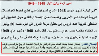 ‫األولى‬ ‫برلين‬ ‫أزمة‬ :‫نص‬
1948
‫ــ‬
1949
‫مارس‬ ‫ر‬ ‫شه‬ ‫ة‬ ‫نهاي‬ ‫ي‬ ‫"ف‬
1948
‫الت‬ ‫المواص‬ ‫خطوط‬ ‫ع‬ ‫قط‬ ‫ي‬ ‫ف‬ ‫وفيات‬ ‫الس‬ ‫شرع‬ ،
‫ي‬ ‫ف‬ ‫بيق‬ ‫التط‬ ‫ز‬ ‫حي‬ ‫النقدي‬ ‫الح‬ ‫اإلص‬ ‫ل‬ ‫دخ‬ ‫ا‬ ‫وعندم‬ ..‫األخرى‬ ‫و‬ ‫تل‬ ‫الواحدة‬ ‫ة‬ ‫البري‬
‫نفسه‬ ‫اليوم‬ ‫في‬ ‫المرور‬ ‫حركة‬ ‫تعطيل‬ ‫إلى‬ ‫الروس‬ ‫عمد‬ ‫الغربية‬ ‫المناطق‬
20
..‫يونيو‬
‫ن‬ ‫بي‬ ‫م‬ ‫فت‬ ...‫جوي‬ ‫ر‬ ‫جس‬ ‫ة‬ ‫بإقام‬ ‫الحلفاء‬ ‫رد‬
25
‫و‬ ‫يوني‬
1948
‫ماي‬ ‫ر‬ ‫وشه‬
1949
‫الروس‬ ‫ع‬ ‫رف‬ ‫ى‬ ‫حت‬ ..‫المختلفة‬ ‫ع‬ ‫البضائ‬ ‫ن‬ ‫م‬ ‫ن‬ ‫ط‬ ‫ف‬ ‫ونص‬ ‫بمليون‬ ‫ة‬ ‫المدين‬ ‫د‬ ‫تزوي‬
"‫الغرب‬ ‫قلعة‬ ‫برلين‬ ‫وظلت‬ ..‫أهدافهم‬ ‫تحقيق‬ ‫دون‬ ‫الحصار‬
‫مذكرات‬ ،‫أديناور‬ ‫كونراد‬
1945
‫ــ‬
1953
‫هاشات‬ ،
1965
:‫النقدي‬ ‫الح‬ ‫اإلص‬
‫طرف‬ ‫ن‬ ‫م‬ ،‫مارك‬ ‫خ‬ ‫الراي‬ ‫ة‬ ‫القديم‬ ‫بدل‬ ‫مارك‬ ‫ش‬ ‫الدوت‬ ‫م‬ ‫إس‬ ‫ت‬ ‫تح‬ ‫جديدة‬ ‫ة‬ ‫عمل‬ ‫دار‬ ‫إص‬
‫المناطق‬ ‫تلك‬ ‫في‬ ‫موحدة‬ ‫ألمانية‬ ‫حكومة‬ ‫إلقامة‬ ‫تمهيدا‬ ‫نفوذهم‬ ‫مناطق‬ ‫في‬ ‫تداولها‬ ‫ليتم‬ ‫الغربيين‬ ‫الحلفاء‬
.‫ألمانيا‬ ‫وضع‬ ‫حول‬ ‫بوتسدام‬ ‫مؤتمر‬ ‫في‬ ‫حوله‬ ‫االتفاق‬ ‫تم‬ ‫لما‬ ‫مخالفا‬ ‫السوفيات‬ ‫اعتبره‬ ‫ما‬ ‫وهو‬
 