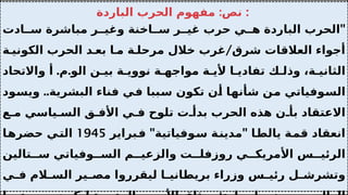 :
‫الباردة‬ ‫الحرب‬ ‫مفهوم‬ ‫نص‬ :
"
‫ادت‬ ‫س‬ ‫مباشرة‬ ‫ر‬ ‫وغي‬ ‫اخنة‬ ‫س‬ ‫ر‬ ‫غي‬ ‫حرب‬ ‫ي‬ ‫ه‬ ‫الباردة‬ ‫الحرب‬
/
‫ة‬ ‫الكوني‬ ‫الحرب‬ ‫د‬ ‫بع‬ ‫ا‬ ‫م‬ ‫ة‬ ‫مرحل‬ ‫خالل‬ ‫غرب‬ ‫شرق‬ ‫العالقات‬ ‫أجواء‬
. .
‫واالتحاد‬ ‫أ‬ ‫م‬ ‫الو‬ ‫ن‬ ‫بي‬ ‫ة‬ ‫نووي‬ ‫ة‬ ‫مواجه‬ ‫ة‬ ‫ألي‬ ‫ا‬ ‫تفادي‬ ‫ك‬ ‫وذل‬ ،‫ة‬ ‫الثاني‬
..
‫ويسود‬ ‫البشرية‬ ‫فناء‬ ‫في‬ ‫سببا‬ ‫تكون‬ ‫أن‬ ‫شأنها‬ ‫من‬ ‫السوفياتي‬
‫ع‬ ‫م‬ ‫ياسي‬ ‫الس‬ ‫ق‬ ‫األف‬ ‫ي‬ ‫ف‬ ‫تلوح‬ ‫ت‬ ‫بدأ‬ ‫الحرب‬ ‫هذه‬ ‫ن‬ ‫بأ‬ ‫االعتقاد‬
" "
‫فبراير‬ ‫سوفياتية‬ ‫مدينة‬ ‫يالطا‬ ‫قمة‬ ‫انعقاد‬
1945
‫حضرها‬ ‫التي‬
‫تالين‬ ‫س‬ ‫وفياتي‬ ‫الس‬ ‫م‬ ‫والزعي‬ ‫ت‬ ‫روزفل‬ ‫ي‬ ‫األمريك‬ ‫س‬ ‫الرئي‬
‫ي‬ ‫ف‬ ‫الم‬ ‫الس‬ ‫ير‬ ‫مص‬ ‫ليقرروا‬ ‫ا‬ ‫بريطاني‬ ‫وزراء‬ ‫س‬ ‫رئي‬ ‫ل‬ ‫وتشرش‬
 